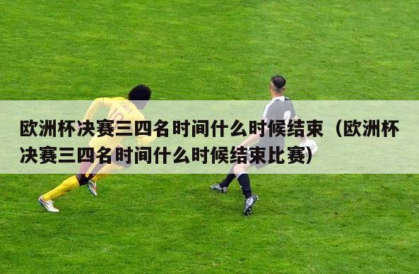 欧洲杯决赛三四名时间什么时候结束（欧洲杯决赛三四名时间什么时候结束比赛）