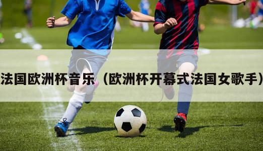 法国欧洲杯音乐（欧洲杯开幕式法国女歌手）