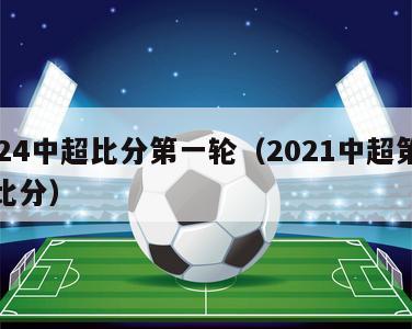 2024中超比分第一轮（2021中超第四轮比分）